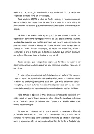 sociedade. Tal concepção teve influência dos intelectuais Vico e Herder que
defendiam a cultura como um todo integral.
Para Martinon (1985), a obra de Taylor marcou o reconhecimento da
coextensividade da cultura com o simbólico o que abriu uma gama de
possibilidades para aquilo que poderia estar circunscrito sob a denominação de
cultura.
De fato e por direito, tudo aquilo que pode ser entendido como uma
organização, como uma regulação simbólica da vida social pertence à cultura,
sendo esta a maneira pela qual se agenciam num mesmo todo, elementos tão
diversos quanto a arte e a arquitetura, com ou sem arquiteto, as posturas nas
práticas do parto, micção, defecação, os rituais do casamento, morte, a
escritura ou o arco e flecha. São todos traços culturais que formam o conjunto
de modelos diferentes de organização da vida social.
Todas as vezes que os aspectos e segmentos da vida social puderem ser
discernidos e compreendidos a partir de uma coerência simbólica, tratar-se-á aí
de cultura.
A maior crítica em relação à definição tyloriana de cultura viria nos anos
1960, do século XX, quando George Stoking (1968) refuta o consenso de que
as raízes da antropologia moderna estão em Tylor. Para este último autor a
definição tyloriana de cultura é menos antropológica do que parece, e ademais
as verdadeiras raízes do conceito estariam espalhadas nos escritos de Boas.
Para Barnard e Spencer (1996), a história antropológica da cultura teve
início a partir do momento em que se admite a utilização da palavra cultura no
plural “culturas”. Nessa pluralidade está localizada o sentido moderno de
cultura na antropologia.
Há que se considerar, ainda, que o primeiro a defender a ideia de
pluralidade irredutível em cultura e a relatividade histórica das culturas
humanas foi Herder. Isso além da ênfase no trabalho de artistas e intelectuais
como o ponto mais alto da expressão cultural faz de Herder o fundador não
 