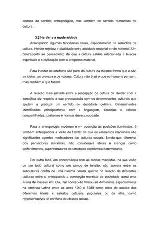 apenas do sentido antropológico, mas também do sentido humanista de
cultura.
3.2 Herder e a modernidade
Antecipando algumas tendências atuais, especialmente na semiótica da
cultura, Herder rejeitou a dualidade entre atividade material e não material. Um
contraponto ao pensamento de que a cultura estaria relacionada a buscas
espirituais e a civilização com o progresso material.
Para Herder os artefatos são parte da cultura da mesma forma que o são
as ideias, as crenças e os valores. Cultura não é só o que os homens pensam,
mas também o que fazem.
A relação mais estreita entre a concepção de cultura de Herder com a
semiótica diz respeito a sua preocupação com os determinantes culturais que
ajudam a produzir um sentido de identidade coletiva. Determinantes
identificados principalmente com a linguagem, símbolos e valores
compartilhados, costumes e normas de reciprocidade.
Para a antropologia moderna e em oposição às posições iluministas, é
também antecipadora a visão de Herder de que os elementos irracionais são
significantes agentes modeladores das culturas sociais. Sendo que, diferente
dos pensadores marxistas, não considerava ideias e crenças como
epifenômenos, superestruturas de uma base econômica determinante.
Por outro lado, em concordância com as teorias marxistas, na sua visão
de um todo cultural como um campo de tensão, não apenas entre as
subculturas dentro de uma mesma cultura, quanto na relação de diferentes
culturas entre si antecipando a concepção marxista da sociedade como uma
arena de classes em luta. Tal concepção tornou-se dominante especialmente
na América Latina entre os anos 1960 e 1980 como meio de análise dos
diferentes níveis e estratos culturais, populares ou de elite, como
representações de conflitos de classes sociais.
 