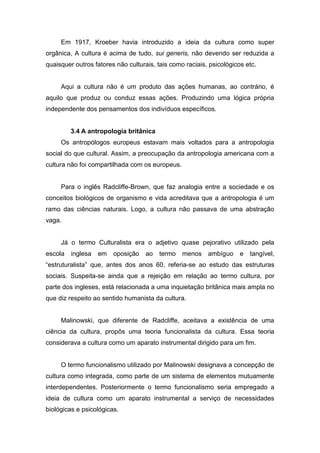 Em 1917, Kroeber havia introduzido a ideia da cultura como super
orgânica, A cultura é acima de tudo, sui generis, não devendo ser reduzida a
quaisquer outros fatores não culturais, tais como raciais, psicológicos etc.
Aqui a cultura não é um produto das ações humanas, ao contrário, é
aquilo que produz ou conduz essas ações. Produzindo uma lógica própria
independente dos pensamentos dos indivíduos específicos.
3.4 A antropologia britânica
Os antropólogos europeus estavam mais voltados para a antropologia
social do que cultural. Assim, a preocupação da antropologia americana com a
cultura não foi compartilhada com os europeus.
Para o inglês Radcliffe-Brown, que faz analogia entre a sociedade e os
conceitos biológicos de organismo e vida acreditava que a antropologia é um
ramo das ciências naturais. Logo, a cultura não passava de uma abstração
vaga.
Já o termo Culturalista era o adjetivo quase pejorativo utilizado pela
escola inglesa em oposição ao termo menos ambíguo e tangível,
“estruturalista” que, antes dos anos 60, referia-se ao estudo das estruturas
sociais. Suspeita-se ainda que a rejeição em relação ao termo cultura, por
parte dos ingleses, está relacionada a uma inquietação britânica mais ampla no
que diz respeito ao sentido humanista da cultura.
Malinowski, que diferente de Radcliffe, aceitava a existência de uma
ciência da cultura, propôs uma teoria funcionalista da cultura. Essa teoria
considerava a cultura como um aparato instrumental dirigido para um fim.
O termo funcionalismo utilizado por Malinowski designava a concepção de
cultura como integrada, como parte de um sistema de elementos mutuamente
interdependentes. Posteriormente o termo funcionalismo seria empregado a
ideia de cultura como um aparato instrumental a serviço de necessidades
biológicas e psicológicas.
 