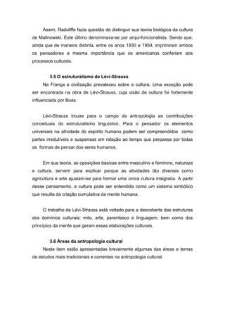 Assim, Radcliffe fazia questão de distinguir sua teoria biológica da cultura
de Malinowski. Este último denominava-se por arqui-funcionalista. Sendo que,
ainda que de maneira distinta, entre os anos 1930 e 1959, imprimiram ambos
os pensadores a mesma importância que os americanos conferiam aos
processos culturais.
3.5 O estruturalismo de Lévi-Strauss
Na França a civilização prevaleceu sobre a cultura. Uma exceção pode
ser encontrada na obra de Lévi-Strauss, cuja visão de cultura foi fortemente
influenciada por Boas.
Lévi-Strauss trouxe para o campo da antropologia as contribuições
conceituais do estruturalismo linguístico. Para o pensador os elementos
universais na atividade do espírito humano podem ser compreendidos como
partes irredutíveis e suspensas em relação ao tempo que perpassa por todas
as formas de pensar dos seres humanos.
Em sua teoria, as oposições básicas entre masculino e feminino, natureza
e cultura, servem para explicar porque as atividades tão diversas como
agricultura e arte ajustam-se para formar uma única cultura integrada. A partir
desse pensamento, a cultura pode ser entendida como um sistema simbólico
que resulta da criação cumulativa da mente humana.
O trabalho de Lévi-Strauss está voltado para a descoberta das estruturas
dos domínios culturais: mito, arte, parentesco e linguagem, bem como dos
princípios da mente que geram essas elaborações culturais.
3.6 Áreas da antropologia cultural
Neste item estão apresentadas brevemente algumas das áreas e temas
de estudos mais tradicionais e correntes na antropologia cultural.
 