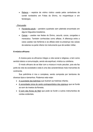 Rabeca – espécie de violino rústico usada pelos cantadores de
cordel nordestino em Folias do Divino, no moçambique e em
fandangos.
- Percussão
Pandeirão-adufe – pandeiro quadrado sem platinela encontrado em
alguns folguedos brasileiros.
Caixas – usadas nas festas do Divino, cacuriá, cocos, congadas e
maracatus. Também conhecidas como alfaias. A diferença entre a
caixa usadas nas fanfarras e as alfaias está na presença nas caixas
de esteiras na parte inferior do instrumento que dá caráter militar.
A música africana
A música para os africanos integra a vida social e religiosa, e tem como
sentido básico a comunicação, sendo ela espiritual, mística ou cotidiana.
O modo africano de se lidar com a música é muito peculiar, pois ela faz
parte da vida da sociedade e esta é uma das características mais marcantes do
continente.
Sua polirritmia é rica e complexa, sendo composta por tambores de
diversos tipos e tamanhos. Podemos nela notar:
A suavidade das kalimbas que ilustram as histórias infantis;
A sonoridade única do canto contrapontístico dos pigmeus que se funde
ao som de insetos da floresta;
O som das Koras de Mali que pode se fundir a outros instrumentos de
cordas ocidentais.
 