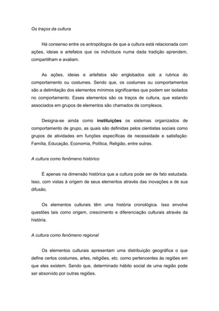 Os traços da cultura
Há consenso entre os antropólogos de que a cultura está relacionada com
ações, ideias e artefatos que os indivíduos numa dada tradição aprendem,
compartilham e avaliam.
As ações, ideias e artefatos são englobados sob a rubrica do
comportamento ou costumes. Sendo que, os costumes ou comportamentos
são a delimitação dos elementos mínimos significantes que podem ser isolados
no comportamento. Esses elementos são os traços de cultura, que estando
associados em grupos de elementos são chamados de complexos.
Designa-se ainda como instituições os sistemas organizados de
comportamento de grupo, as quais são definidas pelos cientistas sociais como
grupos de atividades em funções específicas de necessidade e satisfação:
Família, Educação, Economia, Política, Religião, entre outras.
A cultura como fenômeno histórico
É apenas na dimensão histórica que a cultura pode ser de fato estudada.
Isso, com vistas à origem de seus elementos através das inovações e de sua
difusão.
Os elementos culturais têm uma história cronológica. Isso envolve
questões tais como origem, crescimento e diferenciação culturais através da
história.
A cultura como fenômeno regional
Os elementos culturais apresentam uma distribuição geográfica o que
define certos costumes, artes, religiões, etc. como pertencentes às regiões em
que eles existem. Sendo que, determinado hábito social de uma região pode
ser absorvido por outras regiões.
 