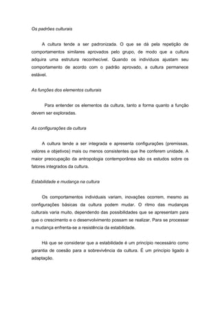 Os padrões culturais
A cultura tende a ser padronizada. O que se dá pela repetição de
comportamentos similares aprovados pelo grupo, de modo que a cultura
adquira uma estrutura reconhecível. Quando os indivíduos ajustam seu
comportamento de acordo com o padrão aprovado, a cultura permanece
estável.
As funções dos elementos culturais
Para entender os elementos da cultura, tanto a forma quanto a função
devem ser exploradas.
As configurações da cultura
A cultura tende a ser integrada e apresenta configurações (premissas,
valores e objetivos) mais ou menos consistentes que lhe conferem unidade. A
maior preocupação da antropologia contemporânea são os estudos sobre os
fatores integrados da cultura.
Estabilidade e mudança na cultura
Os comportamentos individuais variam, inovações ocorrem, mesmo as
configurações básicas da cultura podem mudar. O ritmo das mudanças
culturais varia muito, dependendo das possibilidades que se apresentam para
que o crescimento e o desenvolvimento possam se realizar. Para se processar
a mudança enfrenta-se a resistência da estabilidade.
Há que se considerar que a estabilidade é um princípio necessário como
garantia de coesão para a sobrevivência da cultura. É um princípio ligado à
adaptação.
 