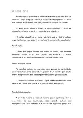 Os sistemas culturais
As condições de diversidade e dinamicidade tornam qualquer cultura um
fenômeno sempre complexo. Por isso, é possível identificar padrões não muito
bem definidos e consistentes com variações internas múltiplas nas culturas.
Por esse motivo, alguns antropólogos buscam distinguir conjuntos de
subpadrões dentro de uma cultura chamando-os de subculturas.
Há ainda a utilização de um termo mais geral para se referir a qualquer
corpo significante e organizado de comportamento cultural: sistemas culturais.
A aculturação
Quando dois grupos culturais são postos em contato, eles absorvem
elementos culturais um do outro. Quando isso acontece com alguma
continuidade, o processo de transferência é chamado de aculturação.
A continuidade da cultura
As tradições culturais se acumulam sem quebras de continuidade.
Elementos culturais, uma vez inventados, passam de um indivíduo para o outro
através do aprendizado. Eles são compartilhados de uma geração a outra.
O continuum cultural se estende da origem da existência humana até o
presente. As culturas se cruzam e recruzam, fundem-se e dividem-se.
A simbolicidade da cultura
A produção material e imaterial humana possui significado. Sem o
conhecimento de seus significados, esses elementos culturais são
incompreensíveis. Tais elementos culturais só têm significado porque são
 