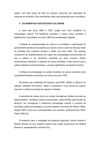 signos, sob esse ponto de vista as culturas costumam ser chamadas de
sistemas de símbolos. Para entendê-los nada mais apropriado que a semiótica.
4. DA SEMIÓTICA AOS ESTUDOS CULTURAIS
A partir dos anos 1960 e 1970, surgia uma nova tendência na
antropologia cultural. Tal tendência concebia a cultura como símbolos e
significados o que atrairia nos anos 1980 aos antropólogos ingleses.
A ênfase na coextensividade da cultura e os símbolos e significados foi
grandemente devida às discussões que vieram à tona a partir de estudos sobre
os primatas não humanos levados a efeito nos anos 1960. Tais estudos
conduziram ao questionamento da noção dos antropólogos evolucionistas de
que a cultura é um fenômeno confinado ao reino humano. Outros
evolucionistas colocaram o advento da cultura simbólica, muito mais do que a
cultura material e sua transmissão, o avanço significativo da espécie humana.
A ênfase da antropologia no caráter simbólico da cultura encontrou forte
complementaridade na semiótica da cultura nos anos 1970.
De acordo com a definição de Cassirer, apud Nöth, (2000), a cultura é um
sistema “simbólico de formas”. Assim, a semiótica é uma ciência da cultura,
pois ela é a ciência universal dos signos e símbolos.
A semiótica da cultura não é um campo homogêneo. Muitas correntes se
desenvolveram: semiótica cultural evolucionária, desenvolvida pela Escola de
Bochum; em contraponto à tradicional antropologia cultural; a corrente da
semiótica cultural antropológica, tal como aparece nas obras de Kelkar (1984),
Singer (1991), junto com a etnossemiótica, por exemplo, de MacCannel (1979),
Voigt (1992) etc.
O empenho para a ampliação da pesquisa linguística, teórico textual e
literária através de seu contexto cultural mais amplo encontra-se em Roland
Barthes e, especialmente, Umberto Eco.
 