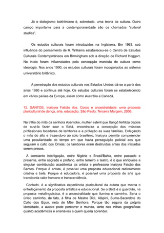 Já o dialogismo bakhtiniano é, sobretudo, uma teoria da cultura. Outro
campo importante para a contemporaneidade são os chamados “cultural
studies”.
Os estudos culturais foram introduzidos na Inglaterra. Em 1963, sob
influência do pensamento de R. Williams estabeleceu-se o Centro de Estudos
Culturais Contemporâneos em Birmingham sob a direção de Richard Hoggart.
No início foram influenciados pela concepção marxista de cultura como
ideologia. Nos anos 1990, os estudos culturais foram incorporados ao sistema
universitário britânico.
A penetração dos estudos culturais nos Estados Unidos dá-se a partir dos
anos 1980 e continua até hoje. Os estudos culturais foram se estabelecendo
em vários países da Europa, assim como Austrália e Canadá.
12. SANTOS, Inaicyra Falcão dos. Corpo e ancestralidade: uma proposta
pluricultural de dança, arte, educação. São Paulo: Terceira Margem, 2006.
Na trilha do mito da senhora Ayántoke, mulher estéril que Xangô fertiliza depois
de ouvi-la fazer soar o Batá, encontra-se a concepção dos músicos
profissionais tocadores de tambores e a proteção as suas famílias. Enlaçando
o mito do alto e trazendo-o ao solo brasileiro, Inaicyra permite compreender
uma peculiaridade do tempo em que havia perseguição policial aos que
seguiam o culto dos Orixás: os tambores eram destruídos antes dos iniciados
serem presos.
A constante interligação, entre Nigéria e Brasil/Bahia, entre passado e
presente, entre sagrado e profano, entre terreiro e teatro, é o que enriquece a
singular contribuição acadêmica da artista e professora Inaicyra Falcão dos
Santos. Porque é artista, é possível uma proposta educacional radicalmente
criativa e bela. Porque é educadora, é possível uma proposta de arte que
transborda valor humano e transcendência.
Contudo, é a significativa experiência pluricultural da autora que marca o
entrelaçamento da proposta artística e educacional. Se o Batá é o guardião, na
proposta metalinguística, é a ancestralidade que ilumina o caminho. Seria o
único caminho, de fato, à filha de Mestre Didi, Alàpini, Sumo-Sacerdote do
Culto dos Egun, neta de Mãe Senhora. Porque tão segura da própria
identidade, a autora pode percorrer o mundo, tanto nas trilhas geográficas
quanto acadêmicas e ensiná-las a quem queira aprender.
 