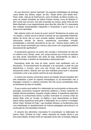Do que denomina “germe inspirador” da proposta metodológica da etnóloga
Juana Elbein dos Santos, segue, de fato, “desde dentro para desde fora”.
Pode, então, valer-se de Krishnamurti, como de Eliade, de Marco Aurélio Luz,
como de Joseph Campbell, de Valerie Preston Dunlop, como de Malcolm X.
Sem contar que nos leva, com jeito encantado de criança, pelas mãos de Ana
Maria Machado e sua magistralmente doce Bisa Bia, Bisa Bel. É a descoberta
das múltiplas temporalidades integrantes e necessárias a quem busca e se
recria como identidade.
Não estamos todos em busca de quem somos? Recebemos da autora que
“na criação, o artista une-se à ciência e através da sua capacidade intelectual,
abstrai da forma real um novo conceito estético simbólico, dominando seu
instrumento através da técnica, experiências acumuladas, emoção,
sensibilidades e profunda consciência do seu ser”. Haveria tempo melhor do
que este, tempo conturbado que vivemos, para contar com cooperação artístico
educacional tão significativa?
O pensamento generoso da autora não concebe o fechamento da vida em
um sistema único. Dança, canta, cria, porque precisa que a força se expresse
por toda senda. Educadores são seres de fogo, descendentes do sábio e
sofrido Prometeu, e também da interessada e abençoada Ayán.
Educadores serão tão mais de Ayán, quanto mais partilharem com os
educandos: “O reconhecimento do educador e do educando, a partir de suas
experiências e mundos, seria uma das formas mais sadias do trabalho
educacional criativo, fazendo com que esta realidade possa levar o educando
consciente a criar o seu próprio caminho de auto descoberta.”
A maioria dos estudos conhecidos acerca da tradição africano-brasileira têm
sido analisados a partir do aspecto antropológico ou da transmissão oral; a
linguagem corporal e o aspecto educativo têm tido pouca consideração entre
os estudiosos da área em questão.
O que a autora quis realizar foi a elaboração de uma proposta na dança-arte-
educação, procurando recuperar elementos estéticos e místico presentes na
tradição africano-brasileira, enquanto criação coletiva. A experiência específica
realiza-se no conhecimento teórico e prático vivenciado no universo mítico do
tambor Bata, entre os Yorubá, na Nigéria e seus descendentes no Brasil;
depois dessa experiência pode gerar a elaboração de um poema e montagem
cênica “Ayán: Símbolo do Fogo”, cujo resultado ofereceu os fundamentos para
uma metodologia no desdobramento da vivência pedagógica pluricultural e na
construção de uma identidade individual.
O conjunto dos elementos vivenciados foi concretizado na elaboração do
poema “Ayán: Símbolo do Fogo”, roteiro inspirador da criação cênica e que
abre este trabalho. Embora fonte de inspiração tenha sido na tradição religiosa
 