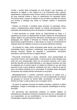 Yorubá, o tambor Batá consagrado ao orixá Xangô e aos ancestrais, os
egunguns na Nigéria, o meu objetivo foi o de transcender esse contexto,
apreendendo e atualizando esse universo místico na busca da potencialização
da força espiritual criativa e física no desempenho da expressão cênica.
Procurando assim, avançar na reflexão no que se refere à questão do universo
que envolve a mitologia dos orixás no contexto artístico e educacional
brasileiro.
Portanto, ao formular o resultado desse processo na expressão cênica,
mostra o desdobramento dessa tradição no contexto contemporâneo, como
expressão individualizada de arte e de proposta no trabalho pedagógico.
A trilha percorrida na criação cênica de “Ayán:Símbolo de Fogo” e a
experiência de ensino no Departamento de Artes Teatrais da Universidade de
Ibadan, Nigéria, me proporcionaram elementos conceituais para uma proposta
pedagógica com relação à formação do indivíduo brasileiro. A prática foi
desenvolvida progressivamente, e cada passo em busca do conhecimento foi
realizado dentro da realidade na qual eu e as alunas estávamos inseridas.
Tal proposta foi, então, sendo enriquecida pelas alunas, que traziam suas
diversidades físicas, espirituais e intelectuais; esse enriquecimento surgia de
diversas maneiras: através de respostas a questionários, discussões,
seminários, exercícios técnicos e criações cênicas.
Procurando compreender a dança, sobretudo, como expressividade do
movimento humano, sem fragmentação. A autora buscou ainda interligar essa
visão com uma compreensão crítica, em um primeiro momento, com o texto
Bisa Bia, Bisa Bel, de Ana Maria Machado e, num segundo momento, por meio
da realização de um evento popular na cidade (na medida em que isso fosse
possível) à qual a aluna pertencia, ampliando com isso a vivência da sala de
aula e da história individual com a comunidade. O resultado dessa articulação
foi expresso nas criações cênicas individuais ou em grupos.
Metodologicamente, o caminho percorrido iniciou-se na prática com a
experiência de campo e depois na teoria, por meio da elaboração do processo
da pesquisa do universo do tambor Bàtá, concretizado no poema “Ayán:
Símbolo do Fogo” e volta à prática com a montagem cênica.
Ao extrair os aspectos vivenciais da tradição estudada e aplicá-los à prática
pedagógica, cheguei à formulação de uma proposta metodológica de dança-
educação.
Em decorrência das experiências artísticas, no trabalho didático, foi
estimulado aos estudantes a tomarem consciência do seu ser, à valorização da
sua singularidade, da sua sensibilidade e da sua criatividade, levando em
consideração o aspecto cultural de cada um.
 