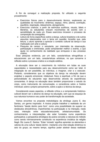 A fim de conseguir a realização proposta, foi utilizado o seguinte
procedimento:
Exercícios físicos para o desenvolvimento técnico, explorando as
qualidades do movimento: dinâmica, espaço, ritmo, planos, contração,
equilíbrio, respiração, relaxamento, alongamento;
Exercícios criativos: a partir de estímulos auditivos, visuais, táteis e
literários, os estudantes criavam movimentos de acordo com a
sensibilidade de cada um. Esses exercícios iniciaram o processo de
composição da coreografia;
Leitura de livros específicos sobre a dança, cultura brasileira e de outros
assuntos relacionados com o tema em questão. Acredito que, pela
leitura, o aluno aprende a apreciar o contexto cultural da dança e sua
implicação com arte e cultura;
Pesquisa de campo: o estudante, por intermédio da observação,
participação e entrevistas, pode compreender melhor o evento, o que
ajuda no conhecimento da realidade que enriquece o seu processo
criativo.
Essa pesquisa evidencia, por um lado, características etnográficas e
educacionais: por um lado, características artísticas, no que concerne à
reflexão sobre o processo criativo e a criação estética.
A educação deve ser o crescimento do indivíduo em todas as suas
capacidades e necessidades para seu desenvolvimento como ser total. A
integração do ser possibilita, ao indivíduo, o imaginar, criar e o executar.
Portanto, consideramos que os objetivos da dança na educação devem
englobar o aspecto emocional, intelectual, físico e espiritual, a fim de que a
personalidade do educando seja desenvolvida através de experiências
conscientes. A dança na educação deve também proporcionar o estudo do
corpo, como instrumento de comunicação, a consciência sobre a história
individual, sobre o próprio pensamento, sobre a ação e a técnica da dança.
Considerando esses aspectos, a reflexão crítica e a compreensão histórico-
cultural devem ser o alicerce da dança na educação, sem que se esqueça de
sua natureza humana e seu poder de transformação da sociedade.
Vamos encontrar na proposta metodológica da etnóloga Juana E. dos
Santos, um germe inspirador. A Autora propõe trabalhar a realidade de um
fenômeno “desde dentro para fora”, como uma possibilidade de superar os
obstáculos etnocêntricos, impertinentes na participação e na interação, neste
caso, interação entre educador/educando, artista/comunidade. Os
conhecimentos e interpretações vão estar fundados numa experiência
participativa; a perspectiva etnológica da autora concebe a natureza do método
como sendo intrinsecamente constituído na experiência iniciática da religião
Nagô. Diz Juana E. Santos: “Estar „iniciado‟ significa aprender os elementos e
valores de uma cultura „desde dentro‟, mediante uma inter-relação dinâmica no
seio do grupo; ao mesmo tempo, significa poder abstrair dessa realidade
 