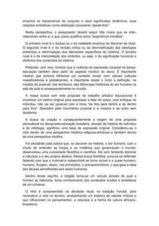 empírica os mecanismos do conjunto e seus significados dinâmicos, suas
relações simbólicas numa abstração consciente „desde fora‟”.
Nesta perspectiva, o pesquisador deverá seguir três níveis que se inter-
relacionam entre si, o que Juana qualifica como “experiência iniciática”.
O primeiro nível é o factual ou o da realidade empírica do decorrer do ritual.
O segundo nível é o da revisão crítica ou da desmistificação das ideologias
estranhas e reformulação dos elementos específicos do sistema. O terceiro
nível é o da interpretação dos símbolos, ou seja, o da significação funcional e
dinâmica dos conteúdos do sistema.
Pretendo, com isso, mostrar que a vivência da expressão corporal na dança-
educação também deve partir do aspecto intuitivo do aluno. É importante
mostrar que embora trilhemos um contexto social, com valores culturais
massificadores e globalizantes, é importante desde o início a definição, na
medida do possível, dos territórios, das diferenças históricas do ser humano na
sala de aula e consequentemente no mundo.
A nossa busca com esta proposta de trabalho artístico educacional é
encontrar um estimo original para expressar e falar do corpo, com enfoque no
indivíduo. Isto vai ser possível com a troca “de fora para dentro e de dentro
para fora”. Descobrir pelo movimento corporal a si mesmo e ao outro sem
dicotomia.
A busca da criação e consequentemente a origem de uma proposta
pluricultural na dança-arte-educação brasileira, através da história do indivíduo
e da mitologia, significou uma base de expressão original. Considerou-se o
mito dentro de uma perspectiva histórico-religiosa-artísticas e também dentro
de uma perspectiva intuitiva
Foi percebido pela autora que, no decorrer da história, o ser humano, com o
intuito de entender as forças e os mistérios que governavam o mundo,
desenvolveu uma curiosidade filosófica e científica. Ele vem tentando dominar
a natureza e o seu próprio destino, Nessa busca frenética, procura se defender
fazendo com que o invisível e indescritível se torne visível e o super-humano,
humano. Surgem, assim, nos primórdios, o antropomorfismo, o que gera a ideia
dos deuses semelhantes aos seres humanos.
Dentro desse espírito, a religião torna-se um veículo através do qual o
homem se relaciona, toma conhecimento dos conteúdos ocultos e simbólicos
de um universo.
O mito é compreendido na atividade ritual, na tradição Yorubá, para
reconstruir a vida no terreiro, arrebanhando um sistema de valores míticos e
que influenciam os pensamentos, a natureza e a forma da cultura africano-
brasileiros.
 