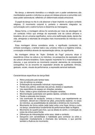 Na dança, o elemento dramático e a relação com o poder extraterreno são
manifestados quando o indivíduo ou grupo em êxtase procura a comunhão com
esse poder sobrenatural, refletindo um determinado estado emocional.
O papel da dança no rito é o de absorver o fazer implícito no próprio contexto
religioso. O movimento corporal é, portanto o elemento integrador na
comunicação com o sobre-humano e dissemina as mensagens.
Dessa forma, a montagem cênica foi construída por meio da abordagem de
um conteúdo mítico que emerge da expressão oral da cultura africana e
brasileira, de um universo significativo, como uma reafirmação deste, dando-lhe
vida, almejando a retomada de emoções mais inconscientes do indivíduo e de
um povo.
Essa montagem cênica considerou ainda, o significado (conteúdo) do
símbolo iconológico, o tambor batá e seu universo mítico e a trajetória criativa,
a evocação simbólica através da representação cênica, do significante.
Na montagem cênica de “Ayán: Símbolo do Fogo” procurou situar à
experiência mítica na cultura e no indivíduo, na perspectiva da expressão oral
da cultural africano-brasileira. Outro aspecto importante foi à materialidade do
discurso, o que concernia ao movimento corporal, elementos da composição
coreográfica; fui ao encontro do espectador através de qualidades rítmicas,
gestuais, vocais, visuais da performance, a expressão sensível realizada.
Características específicas da dança Batá
Ritmo produzido pelo tambor bata;
Uso do esforço ou energia;
Enfatização da expressão individual, improvisação;
Flexão dos joelhos, extensão das pernas, deslize e sapateado;
Uso espontâneo do espaço em direções variadas;
Pulos, voltas e giros ocasionais em direções variadas;
Movimentação sustentada com gestos rápidos, cortados e diretos;
Flexão e extensão dos braços;
Uso acentuado da escápula, ombros e tronco, que repetidamente se
contraem, elevam-se e liberam-se (jiká), procurando explorar, no corpo
do indivíduo, as possibilidades de extensão e dinâmica do movimento;
Movimento de forma súbita (edjá bata) entre uma frase rítmica e outra
na dança, característica fundamental da performance Batá na Nigéria;
Movimento do quadril para fora, que se afasta do centro, e inclinação do
corpo da cintura para frente;
Diferenças de interpretações entre sexo, idade e contexto;
Dançarino com sensibilidade e habilidade para conhecer os orikís e
responder imediatamente à chamada dos tambores, o que permite
também a fluência do movimento;
 