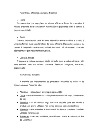 Referências africanas na música brasileira
Ritmo
Os elementos que compõem os ritmos africanos foram incorporados à
música brasileira. Isso é visível em manifestações populares como o samba, o
bumba meu boi etc.
Canto
O canto responsorial, onde há uma alternância entre o solista e o coro, é
uma das formas mais características do canto africano. O puxador, cantador ou
mestre é designado como o responsável pelo canto inicial e o coro pode ser
acompanhado por instrumentos musicais.
Dança e música
A dança e a música possuem direta conexão com a cultura africana, fato
este também visto na música brasileira. Exemplo: congadas, maracatu,
capoeira etc.
Instrumentos musicais
A maioria dos instrumentos de percussão utilizados no Brasil é de
origem africana. Podemos citar:
Atabaque – utilizado em terreiros de candomblé;
Cuíca – também conhecido como puíta ou tambor de onça, imita o som
de boi;
Zabumba – é um tambor largo que usa baqueta para ser tocado e
produz som grave. Utilizado nos forrós, baiões e xotes nordestinos;
Pandeiro – tem platinelas e é o símbolo do samba brasileiro. Também
utilizado no fandango;
Pandeirão – não tem platinelas, tem diâmetro maior, é utilizado no Boi
do Maranhão;
 