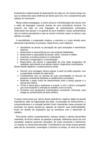 fundamento e determinante do desempenho de cada um. Ao mesmo tempo em
que se desenvolve essa dinâmica de dentro para fora, há o complemento pela
estética do movimento.
Nessa prática pedagógica, a autora procura a familiarização das alunas com
o estilo de linguagem corporal, através de uma consciência corporal. Foi
possível nos valer de uma linguagem de características particulares
observadas nas danças e no gestual do povo brasileiro. Essas características
são os motivos perceptíveis a que se recorre inúmeras vezes na dança e que
definem um estilo.
A sensibilidade, a imaginação criadora, a memória e o corpo afinado eram
elementos importantes no processo. Desta forma, eram objetivos:
Sensibilizar as alunas na percepção de suas sensações e sentimentos
internos;
Desenvolver a autoconfiança em suas próprias habilidades;
Desenvolver a capacidade de pensar, sentir, vivenciar e refletir;
Incentivar a iniciativa própria e a criatividade;
Estimular a imaginação e a concentração;
Desenvolver nas alunas a capacidade de uma visão prospectiva da
realidade, estimulando uma atitude criativa, imaginativa e participativa.
Dentro destes objetivos, a autora procurou ainda:
Permitir uma montagem cênica original, a partir do estilo proposto, com
a capacidade criadora de cada aluna;
Familiarizá-las com os eventos de suas comunidades no decurso da
pesquisa, levantando hipóteses e reelaborando conclusões;
Estimular o poder crítico de discernimento entre a dança popular e a
dança arte criativa;
Tornar a aluna apta a selecionar a música, o com, o título e cenografia
que comunicassem a intenção do trabalho como um todo;
Fomentar uma perspectiva interdisciplinar consciente, informada, para
chegar ao conhecimento do fazer artístico.
A autora conta ainda que, dentro dessa experiência, registrou algóis de grande
importância: além da organização dos fatos, na produção do conhecimento, o
comprometimento e a amizade também foram importantes nesse processo de
produção. As alunas sentiam-se capazes de exprimir suas potencialidades,
havia um sentido de autoestima que se acentuava com o desenrolar do
trabalho.
Procurando cultivar comportamentos, crenças, lendas e valores transmitidos
oralmente, de forma coletiva, de geração a geração, detentores típicos de uma
sociedade, estamos querendo conquistar, de modo consciente e intencional,
um espaço na dança-arte-educação. Consideramos que essas forças geradas
pela raiz do movimento, recarregam o indivíduo no tempo, no ritmo de corpos,
 