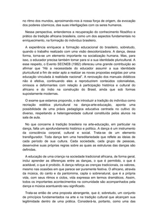 no ritmo dos mundos, aproximando-nos à nossa força de origem, da evocação
dos poderes cósmicos, das suas interligações com os seres humanos.
Nessa perspectiva, entendemos a recuperação do conhecimento filosófico e
prático da tradição africana brasileira, como um dos aspectos fundamentais no
enriquecimento, na formação do indivíduo brasileiro.
A experiência enriquece a formação educacional do brasileiro, sobretudo,
quando o trabalho realizado com uma visão descolonizadora. A dança, dessa
forma, torna-se um elemento importante na socialização humana. Mas, para
isso, o educador precisa também tomar para si a sua identidade pluricultural. A
esse respeito, o Evento SECNEB (1982) ofereceu uma grande contribuição ao
afirmar que “Há a necessidade do educador assumir a sua identidade
pluricultural a fim de estar apto a realizar as novas propostas exigidas por uma
educação vinculada à realidade nacional”. A renovação dos manuais didáticos
não é efetiva, continuando eles a reproduzirem conteúdos colonialistas,
omissos e deformantes com relação à participação histórica e cultural do
africano e do índio na construção do Brasil, ainda que sob formas
supostamente modernas.
O exame que estamos propondo, o de introduzir a tradição do indivíduo como
recriação estética pluricultural na dança-arte-educação, aponta uma
possibilidade de uma práxis pedagógica educativa centrada no cultivo do
diverso, respeitando a heterogeneidade cultural constituída pelos alunos na
sala de aula.
No que concerne à tradição brasileira na arte-educação, em particular na
dança, falta um aprofundamento histórico e político. A dança é um instrumento
da consciência corporal, cultural e social. Trata-se de um elemento
transfigurador. Toda dança tem uma hereditariedade que reflete as ideias de
cada período de sua cultura. Cada sociedade, cada grupo de pessoas,
desenvolve suas próprias regras sobre as quais as estruturas das danças são
definidas.
A educação de uma criança na sociedade tradicional africana, de forma geral,
inclui aprender as diferenças entre as danças, o que é permitido, o que é
aceitável, o que é proibido. A dança reforça as crenças tradicionais, os valores,
mesmo nas ocasiões em que parece ser puramente festiva. O africano, através
da música, do canto e da pantomima, capta o sobrenatural, que é a própria
vida, com seus ritmos e ciclos, vida expressa em termos dramáticos. Assim,
todos os importantes acontecimentos na comunidade são acompanhados pela
dança e música acentuando seu significado.
Trata-se então de uma proposta abrangente, que é; sobretudo, um conjunto
de princípios fundamentados na arte e na tradição cultural que alcançam sua
legitimidade dentro de uma prática. Considerá-la, portanto, como uma das
 