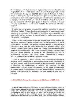 disciplinas num currículo, dicotomiza-a, impossibilita a compreensão do todo. A
integração fortalece o sentido do ser próprio. A proposta do projeto educacional
Minicomunidade Oba-biyí da SECNEB (Sociedade de Estudos da Cultura
Negra no Brasil), por exemplo, apontou uma possibilidade: “Os temas se
constituem de referências aos princípios que regem o Universo. De acordo com
esses princípios é selecionado um conto do patrimônio cultural da comunidade
que os represente, adaptado pelo grupo de trabalho em texto e em auto
coreográfico, constituindo-se no núcleo irradiador das atividades didáticas e
criativas”.
O exame de uma proposta com aspectos estéticos e místicos do sistema
cultural, da Tradição Africana Brasileira, como pesquisa no processo da criação
artística e no processo de formação do indivíduo, foram realizados com
experiências teóricas e relatos de experiências vivenciadas, nos âmbitos da
vida artística e pedagógica.
Buscando reconhecer a função do espaço, aquele o qual o orixá participa das
cerimônias, no terreiro, e aquele no qual o indivíduo é entusiasmado por ele, de
forma poética, no teatro. Foi possível também perceber a tradição como
transmissora dos fatos, da descrição daquilo que realmente existe, e da
tradição formadora de indivíduos, aquela que, quando incorporada ao indivíduo
atua com a possibilidade da troca e do crescimento. A autora procurou ainda
encontrar nessa pesquisa a integração do movimento corporal, da
representação dramática com raízes rituais, magnificando o sagrado,
absorvendo a herança do processo civilizatório africano.
Durante a experiência, a autora procurou ainda, mostrar possibilidades de
criação e prática pedagógica no reconhecimento dos valores da tradição do
seu povo, partindo especificamente da tradição africano-brasileira. Acredito que
a construção do conhecimento, a inversão dos caminhos, ou seja,
primeiramente o aprendizado do conhecimento do que somos, do nosso local
de origem, depois o conhecimento dos outros, reconhecendo e respeitando o
diverso, pode contribuir na construção de uma sociedade mais justa e
saudável.
13. SCHAFER, R. Murray. O ouvido pensante. São Paulo: UNESP, 2000.
Sobre o autor: compositor canadense, que se dedica também ao ensino de
música para crianças e adolescentes. Liderou ampla pesquisa sobre o ambiente
sonoro em Vancouver, chamada The world soundscape project (Estudo
multidisciplinar sobre o som ambiental, suas características e modificações
através do tempo e sua influência sobre as pessoas). Esse projeto é
praticamente desconhecido no Brasil, bem como a sua produção musical, literária
 