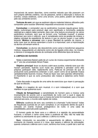impossíveis de serem descritas, como eventos naturais que não possuem um
som próprio definido (neblina, voo de pássaros, sendo a descrição a textura do
evento); coisas estáticas, como uma árvore, uma pedra, podem ser descritas
pelo seu ambiente sonoro.
Texturas de som: em que se exploram alguns materiais básicos utilizados pelo
compositor para suscitar diferentes respostas emocionais no ouvinte.
Conclusões: o compositor usa os parâmetros musicais (agudo-grave; lento-
rápido; curto-longo) para produzir algo com significado e movimento, podendo
restringir-se a alguns deles somente; para criar uma textura envolvendo os vários
parâmetros musicais, sem que se tornem uma "confusão musical", é preciso
entremear aos sons o silêncio, que é considerado como as janelas da música; o
objetivo principal da experiência de textura é que os alunos ouçam o que estão
tocando. Música e conversa: com o grupo Standard do quinteto de sopros, o
autor quer que os alunos aprendam a ouvir e a improvisar; com a improvisação
os alunos conversam entre si.
Conclusões: os alunos vão descobrindo como variar e transformar pequenos
motivos, resguardando um elemento como elo de ligação entre eles; na música,
a clareza é conseguida através do contraste entre diferentes tipos de textura.
2. LIMPEZA DE OUVIDOS
Notas e exercícios fizeram parte de um curso de música experimental oferecido
ao 1° ano da universidade Simon Fraser.
Objetivo principal: levar os alunos a abrir seus ouvidos, notando sons que não
haviam percebido, fazê-los ouvir muito seu ambiente e perceber como eles
próprios participam dele, injetando-lhe sons. Partiu-se do princípio de que só
produzindo sons poderemos entender o som, assim como só se aprende música
verdadeiramente fazendo música. Pode-se fazer isso sem grandes refinamentos.
O importante é que os sons produzidos são nossos e sabemos como foram
feitos.
Cada discussão é seguida de uma série de exercícios que visam à percepção
do que se discutiu.
Ruído: é o negativo do som musical, é o som indesejável; é o som que
interfere no que queremos ouvir.
Citação de Schopenhauer: a sensibilidade do homem para a música varia
inversamente de acordo com a quantidade de ruído com a qual é capaz de
conviver. Para os insensíveis é que a música de fundo foi inventada: para o homem
sensível aos sons, o mundo está repleto de ruídos.
Silêncio: ausência de som; seu contrário é o chamado "ruído branco": todas
as frequências audíveis de um som complexo; é um recipiente dentro do qual é
colocado um evento musical, protegendo-o do ruído; é uma caixa de
possibilidades, pois tudo pode quebrá-lo.
O homem gosta de fazer sons e o silêncio é a rejeição da personalidade
humana; o homem o teme como teme a ausência de vida; não há nada tão
sublime ou atordoante do que o silêncio: o último é a morte.
Som: introduzido na escuridão e esquecimento do silêncio, ilumina-o; o
momento do impacto sonoro é o íctus, que separa o silêncio da articulação;
quando cortamos o silêncio com o som, sentimo-nos livres; a partir daí o som se
 