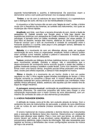expande horizontalmente e, sozinho, é bidimensional. Os exercícios visam a
demonstrar como o som pode permanecer vivo no espaço silencioso.
Timbre: a cor do som (a estrutura de seus harmônicos); é a superestrutura
que o distingue de outro; ele traz a cor da individualidade à música.
A orquestra e a fala humana dão ao som uma "alegria de viver"; na fala, o timbre
muda com a frequência dos fonemas, ao contrário dos instrumentos, nos quais as
mudanças são menos rápidas.
Amplitude: som forte - som fraco: a terceira dimensão do som, dando a ilusão de
perspectiva (G. Gabrieli compôs sua Sonata piano e forte logo depois das
experiências pictóricas com perspectiva de CIcello e Masaccio). O som forte, para a
psicologia, é pensado como um vórtice, envolvente, opressor, por vezes pesado. O
som fraco se dissolve, escapa dele mesmo, afasta-se do centro de gravidade.
Pode-se concluir que o som se movimenta à vontade do compositor entre o
horizonte acústico e o ouvinte; cada peça é uma paisagem sonora, delineada no
espaço acústico tridimensional.
Melodia: é o movimento do som em diferentes alturas; pode ser qualquer
combinação de sons, livres ou organizadas: amplitude, timbre e silêncio podem
estar contidos numa melodia; quando a palavra é associada à melodia, pode
sugerir as inflexões musicais adequadas.
Textura: produzido por diálogos de linhas melódicas temos o contraponto, com
seus movimentos paralelo, contrário e oblíquo; não é coincidência que o
desenvolvimento de contraponto tenha ocorrido quando o poder das cidades e
guildas medievais começa a substituir o poder feudal. Como num desenho, muitas
linhas criam uma textura densa, enquanto poucas linhas produzem uma textura
clara; exceto para efeitos especiais, a clareza é mais desejável na música.
Ritmo: é direção, é o movimento de um trecho; divide o tom em partes
regulares ou não; o ritmo regular sugere divisões cronológicas do tempo; o ritmo
irregular aumenta ou comprime o tempo real. A música utiliza-se de ambos. A
sociedade ocidental tem pouca polirritmia e as sociedades que manifestam maior
aptidão rítmica (africanos, árabes, asiáticos) são aquelas que têm estado fora do
toque do relógio mecânico.
A paisagem sonoro-musical: combinação de possibilidades expressivas dos
capítulos anteriores. Os exercícios propostos são todos para chegar a uma
composição improvisada com o maior número de sons descobertos, com um
máximo de contraste de cada um dos elementos já estudados.
3. A NOVA PAISAGEM SONORA
A definição de música, como já foi dito, tem evoluído através do tempo. Com o
acréscimo de sons de instrumentos de percussão, a adição de sons eletrônicos
e até os ruídos do som ambiente (música concreta) temos todo um universo
sônico.
O ensino tradicional de música pretende o domínio técnico dos instrumentos
para a execução da literatura típica dos mesmos. Desenvolveu um vocabulário
teórico para alcançar esse objetivo. Para o novo som que temos, as práticas de
ensino devem ser outras, já que envolvem outras disciplinas, como acústica,
psicoacústica eletrônica, jogos e teoria da informação. São elas necessárias para
registrar as formas e densidades das novas configurações sonoras da música
de hoje e de amanhã.
 