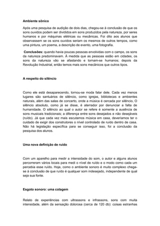 Ambiente sônico
Após uma pesquisa de audição de dois dias, chegou-se à conclusão de que os
sons ouvidos podem ser divididos em sons produzidos pela natureza, por seres
humanos e por máquinas elétricas ou mecânicas. Foi dito aos alunos que
observassem se os sons ouvidos seriam os mesmos de outros tempos, como
uma pintura, um poema, a descrição de evento, uma fotografia.
Conclusões: quando havia poucas pessoas envolvidas com o campo, os sons
da natureza predominavam. À medida que as pessoas estão em cidades, os
sons da natureza vão se afastando e tornam-se humanos; depois da
Revolução Industrial, então temos mais sons mecânicos que outros tipos.
A respeito do silêncio
Como ele está desaparecendo, tornou-se moda falar dele. Cada vez menos
lugares são santuários de silêncio, como igrejas, bibliotecas e ambientes
naturais, além das salas de concerto, onde a música é cercada por silêncio, O
silêncio absoluto, como já se disse, é aterrador por denunciar a falta de
humanidade. O silêncio ao qual o autor se refere é somente a ausência de
sons musicais tradicionais; a diferença entre sons desejados e não desejáveis
(ruído). Já que cada vez mais escutamos música em casa, deveríamos ter o
cuidado de exigir dos construtores o nível controlado de ruído dentro de casa.
Não há legislação específica para se conseguir isso, foi a conclusão da
pesquisa dos alunos.
Uma nova definição de ruído
Com um aparelho para medir a intensidade do som, o autor e alguns alunos
percorreram vários locais para medi o nível de ruído e o modo como cada um
percebia esse ruído. Hoje, como o ambiente sonoro é muito complexo chega-
se à conclusão de que ruído é qualquer som indesejado, independente de qual
seja sua fonte.
Esgoto sonoro: uma colagem
Relato de experiências com ultrassons e infrassons, sons com muita
intensidade, além da sensação dolorosa (cerca de 120 db): coisas estranhas
 