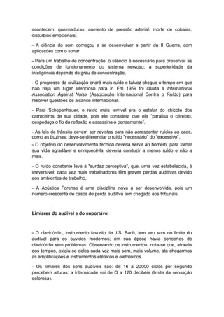 acontecem: queimaduras, aumento de pressão arterial, morte de cobaias,
distúrbios emocionais;
- A ciência do som começou a se desenvolver a partir da II Guerra, com
aplicações com o sonar.
- Para um trabalho de concentração, o silêncio é necessário para preservar as
condições de funcionamento do sistema nervoso; a superioridade da
inteligência depende do grau de concentração.
- O progresso da civilização criará mais ruído e talvez chegue o tempo em que
não haja um lugar silencioso para ir. Em 1959 foi criada à International
Association Against Noise (Associação Internacional Contra o Ruído) para
resolver questões de alcance internacional.
- Para Schopenhauer, o ruído mais terrível era o estalar do chicote dos
carroceiros de sua cidade, pois ele considera que ele "paralisa o cérebro,
despedaça o fio da reflexão e assassina o pensamento”.
- As leis de trânsito devem ser revistas para não acrescentar ruídos ao caos,
como as buzinas; deve-se diferenciar o ruído "necessário" do "excessivo".
- O objetivo do desenvolvimento técnico deveria servir ao homem, para tornar
sua vida agradável e enriquecê-la: deveria conduzir a menos ruído e não a
mais.
- O ruído constante leva à "surdez perceptiva", que, uma vez estabelecida, é
irreversível; cada vez mais trabalhadores têm graves perdas auditivas devido
aos ambientes de trabalho.
- A Acústica Forense é uma disciplina nova a ser desenvolvida, pois um
número crescente de casos de perda auditiva tem chegado aos tribunais.
Limiares do audível e do suportável
- O clavicórdio, instrumento favorito de J.S. Bach, tem seu som no limite do
audível para os ouvidos modernos; em sua época havia concertos de
clavicórdio sem problemas. Observando os instrumentos, nota-se que, através
dos tempos, exigiu-se deles cada vez mais som, mais volume, até chegarmos
as amplificações e instrumentos elétricos e eletrônicos.
- Os limiares dos sons audíveis são: de 16 a 20000 ciclos por segundo
percebem alturas; a intensidade vai de O a 120 decibéis (limite da sensação
dolorosa).
 