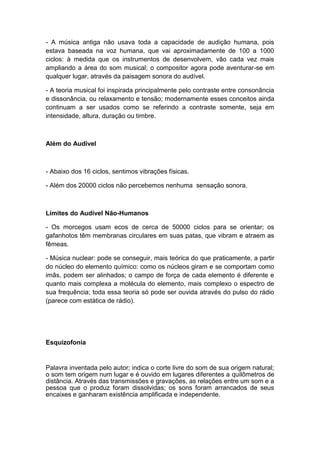 - A música antiga não usava toda a capacidade de audição humana, pois
estava baseada na voz humana, que vai aproximadamente de 100 a 1000
ciclos: à medida que os instrumentos de desenvolvem, vão cada vez mais
ampliando a área do som musical; o compositor agora pode aventurar-se em
qualquer lugar, através da paisagem sonora do audível.
- A teoria musical foi inspirada principalmente pelo contraste entre consonância
e dissonância, ou relaxamento e tensão; modernamente esses conceitos ainda
continuam a ser usados como se referindo a contraste somente, seja em
intensidade, altura, duração ou timbre.
Além do Audível
- Abaixo dos 16 ciclos, sentimos vibrações físicas.
- Além dos 20000 ciclos não percebemos nenhuma sensação sonora.
Limites do Audível Não-Humanos
- Os morcegos usam ecos de cerca de 50000 ciclos para se orientar; os
gafanhotos têm membranas circulares em suas patas, que vibram e atraem as
fêmeas.
- Música nuclear: pode se conseguir, mais teórica do que praticamente, a partir
do núcleo do elemento químico: como os núcleos giram e se comportam como
imãs, podem ser alinhados; o campo de força de cada elemento é diferente e
quanto mais complexa a molécula do elemento, mais complexo o espectro de
sua frequência; toda essa teoria só pode ser ouvida através do pulso do rádio
(parece com estática de rádio).
Esquizofonia
Palavra inventada pelo autor; indica o corte livre do som de sua origem natural;
o som tem origem num lugar e é ouvido em lugares diferentes a quilômetros de
distância. Através das transmissões e gravações, as relações entre um som e a
pessoa que o produz foram dissolvidas; os sons foram arrancados de seus
encaixes e ganharam existência amplificada e independente.
 
