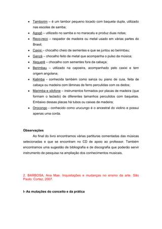 Tamborim – é um tambor pequeno tocado com baqueta dupla, utilizado
nas escolas de samba;
Agogô – utilizado no samba e no maracatu e produz duas notas;
Reco-reco – raspador de madeira ou metal usado em várias partes do
Brasil;
Caxixi – chocalho cheio de sementes e que se juntou ao berimbau;
Ganzá – chocalho feito de metal que acompanha o pulso da música;
Xequerê – chocalho com sementes fora da cabaça;
Berimbau – utilizado na capoeira, acompanhado pelo caxixi e tem
origem angolana;
Kalimba - conhecida também como sanza ou piano de cuia, feita de
cabaça ou madeira com lâminas de ferro percutidas com os dedos;
Marimba e xilofone – instrumentos formados por placas de madeira (que
formam o teclado) de diferentes tamanhos percutidos com baquetas.
Embaixo dessas placas há tubos ou caixas de madeira;
Orocongo - conhecido como urucungo é o ancestral do violino e possui
apenas uma corda.
Observações
Ao final do livro encontramos várias partituras comentadas das músicas
selecionadas e que se encontram no CD de apoio ao professor. Também
encontramos uma sugestão de bibliografia e de discografia que poderão servir
instrumento de pesquisa na ampliação dos conhecimentos musicais.
2. BARBOSA, Ana Mae. Inquietações e mudanças no ensino da arte. São
Paulo: Cortez, 2007.
I- As mutações do conceito e da prática
 