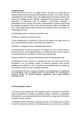 O objeto sonoro
Cada coisa que se ouve é um objeto sonoro: ele pode ser encontrado em
qualquer parte, dentro ou fora das composições musicais; é um evento acústico
completamente auto contido, único. As antigas formas de música pensam nas
notas como objetos sonoros distintos, relativamente isomórficos como tijolos,
ignorando as diferenças sutis de registros, instrumentos, durações e
intensidades. Novos estudos de acústica, psicoacústica e acústica matemática
têm ajudado a entender música atual, mas nem sempre ajudam na audição dos
sons. Cada objeto sonoro está envolvido num envelope sonoro que contém as
várias etapas do som:
a) Preparação: gesto ou sinal que antecede o som;
b) Ataque: o instante do impacto sonoro;
c) Som estacionário: o momento do som em que parece que nada muda; os
sons mais estacionários são os das máquinas mecânicas;
d) Declínio: o desgaste do som, biologicamente natural;
e) Reverberação: tempo que decorre do instante em que a fonte sonora é
acionada até que sua energia decresça a um milionésimo de sua força original;
as reverberações da sala afetam a música que é nela tocada;
f) Morte e memória: o som dura tanto tempo quanto nos lembramos dele;
g) Morfologia do som: a forma e a estrutura do som, que cada vez mais são
estudadas à luz da acústica, apesar de algumas pessoas ainda usarem
metáforas para escrever o som: a maneira de representar esse som pode ser
bem variada, usando ou não a notação tradicional;
h) A sociedade dos sons: pode-se considerar uma composição um espetáculo
de humanidade, pois as relações entre as notas podem ser comparadas a
sistemas sociais: há música amigável, beligerante, que mostra explosão
populacional, etc.
A nova paisagem sonora
A música é uma coleção dos mais excitantes sons concebidos e produzidos
pelos compositores e a tarefa do educador musical é estudar e compreender
teoricamente o que está acontecendo em toda parte, ao longo das fronteiras da
paisagem sonora mundial.
A paisagem sonora influencia a produção musical e tem trazido para a música
os sons de máquinas contínuas, intensidades cada vez maiores. Se o ambiente
 