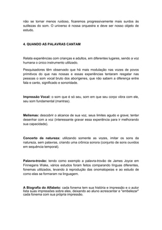 não se tornar menos ruidoso, ficaremos progressivamente mais surdos às
sutilezas do som. O universo é nossa orquestra e deve ser nosso objeto de
estudo.
4. QUANDO AS PALAVRAS CANTAM
Relata experiências com crianças e adultos, em diferentes lugares, sendo a voz
humana o único instrumento utilizado.
Pesquisadores têm observado que há mais modulação nas vozes de povos
primitivos do que nas nossas e essas experiências tentaram resgatar nas
pessoas o som vocal bruto dos aborígenes, que não sabem a diferença entre
fala e canto, significado e sonoridade.
Impressão Vocal: o som que é só seu, som em que seu corpo vibra com ele,
seu som fundamental (mantras).
Melismas: descobrir o alcance de sua voz, seus limites agudo e grave; tentar
desenhar com a voz (interessante gravar essa experiência para ir melhorando
sua capacidade).
Concerto da natureza: utilizando somente as vozes, imitar os sons da
natureza, sem palavras, criando uma crônica sonora (conjunto de sons ouvidos
em sequência temporal).
Palavra-trovão: tendo como exemplo a palavra-trovão de James Joyce em
Finnegans Wake, vários estudos foram feitos comparando línguas diferentes,
fonemas utilizados, levando à reprodução das onomatopeias e ao estudo de
como elas se formaram na linguagem.
A Biografia do Alfabeto: cada fonema tem sua história e impressão e o autor
lista suas impressões sobre eles, deixando ao aluno acrescentar e "embelezar"
cada fonema com sua própria impressão.
 