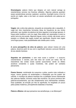 Onomatopeia: palavra inteira que designa um som natural carrega as
características sonoras nos fonemas utilizados. Algumas palavras guardam
essas características sonoras: explosion, sunshine, moonlight (como o livro foi
escrito em inglês, cabe a nós fazer um estudo semelhante com palavras em
português).
Vogais: são a alma das palavras, enquanto as consoantes são o esqueleto. A
vogal tem dois importantes formantes (faixa de frequência de seu timbre
particular), que resultam da abertura da boca (agudos) e da laringe (graves). A
língua pode modificar o som da vogal. Elas podem ser associadas a cores ou
serem sons de uma escala. Algumas línguas, como o chinês, são tonais, pois a
posição e a inflexão das vogais mudam seu significado. Quanto mais vogais
uma língua possui, mais possibilidades são criadas para o canto.
A curva psicográfica da alma da palavra: para colocar música em uma
palavra, devemos partir do seu som e significado naturais e procurar libertá-la
de seu ataúde impresso.
Segredos em pianíssimo: o som mais suave e audível - o sussurro;
características: é secreto, pois não deve ser ouvido por todos; não há
ressonância das cordas vocais quando sussurramos; sendo os efeitos
acústicos constantes e quase invariáveis, não podem ser cantados
plenamente.
Poema Sonoro: combinação de sussurros e gritos; quanto mais civilizada a
língua, menos guardou as exclamações e interjeições que lhe podem dar
colorido. A mordaça da palavra impressa tira a qualidade sonora interessante
das palavras faladas, tomando nossa fala monótona. Os povos primitivos têm
palavras-encantamento, que são simplesmente sons interessantes cantados.
Essa qualidade, da emoção por trás do significado, foi resgatada um pouco
pelos poetas modernos, principalmente dadaístas e futuristas.
Palavra e Música: até aqui pensamos nas semelhanças, e as diferenças?
 