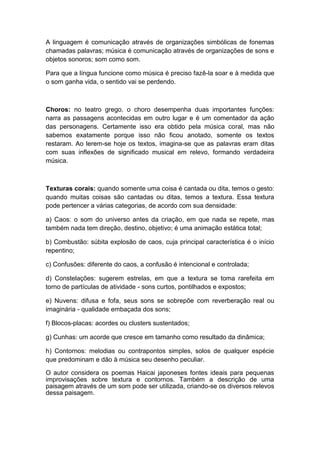 A linguagem é comunicação através de organizações simbólicas de fonemas
chamadas palavras; música é comunicação através de organizações de sons e
objetos sonoros; som como som.
Para que a língua funcione como música é preciso fazê-la soar e à medida que
o som ganha vida, o sentido vai se perdendo.
Choros: no teatro grego, o choro desempenha duas importantes funções:
narra as passagens acontecidas em outro lugar e é um comentador da ação
das personagens. Certamente isso era obtido pela música coral, mas não
sabemos exatamente porque isso não ficou anotado, somente os textos
restaram. Ao lerem-se hoje os textos, imagina-se que as palavras eram ditas
com suas inflexões de significado musical em relevo, formando verdadeira
música.
Texturas corais: quando somente uma coisa é cantada ou dita, temos o gesto:
quando muitas coisas são cantadas ou ditas, temos a textura. Essa textura
pode pertencer a várias categorias, de acordo com sua densidade:
a) Caos: o som do universo antes da criação, em que nada se repete, mas
também nada tem direção, destino, objetivo; é uma animação estática total;
b) Combustão: súbita explosão de caos, cuja principal característica é o início
repentino;
c) Confusões: diferente do caos, a confusão é intencional e controlada;
d) Constelações: sugerem estrelas, em que a textura se toma rarefeita em
torno de partículas de atividade - sons curtos, pontilhados e expostos;
e) Nuvens: difusa e fofa, seus sons se sobrepõe com reverberação real ou
imaginária - qualidade embaçada dos sons;
f) Blocos-placas: acordes ou clusters sustentados;
g) Cunhas: um acorde que cresce em tamanho como resultado da dinâmica;
h) Contornos: melodias ou contrapontos simples, solos de qualquer espécie
que predominam e dão à música seu desenho peculiar.
O autor considera os poemas Haicai japoneses fontes ideais para pequenas
improvisações sobre textura e contornos. Também a descrição de uma
paisagem através de um som pode ser utilizada, criando-se os diversos relevos
dessa paisagem.
 