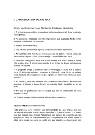5. O RINOCERONTE NA SALA DE AULA
Schafer mantém em sua mesa, 10 máximas dirigidas aos educadores:
1. O primeiro passo prático, em qualquer reforma educacional, é dar o primeiro
passo prático.
2. Na educação, fracassos são mais importantes que sucessos. Nada é mais
triste que uma história de sucessos.
3. Ensinar no limite do risco.
4. Não há mais professores. Apenas uma comunidade de aprendizes.
5. Não planeje uma filosofia de educação para os outros. Planeje uma para
você mesmo. Alguns outros podem desejar compartilhá-la com você.
6. Para uma criança de 5 anos, arte é vida e vida é arte. Para uma de 6, vida é
vida e arte é arte. O primeiro ano escolar é um divisor de águas na história da
criança: um trauma.
7. A proposta antiga: o professor tem a informação; o aluno tem a cabeça
vazia. Objetivo do professor: empurrar a informação para dentro da cabeça
vazia do aluno. Observações: no início, o professor é um bobo; no final, o aluno
também.
8. Ao contrário, uma aula deve ser uma hora de mil descobertas. Para que isso
aconteça, professor e aluno devem, em primeiro lugar, descobrir-se um ao
outro.
9. Por que os professores são os únicos que não se matriculam em seus
próprios cursos?
10. Ensinar sempre provisoriamente. Deus sabe com certeza.
Educação Musical: considerações
Todo professor deve imprimir sua personalidade ao que ensina. Em seu
trabalho de educador, o autor busca descobrir o potencial criativo dos alunos
para que possam fazer música. Apresenta a eles os sons de seu ambiente para
que possam influir na sua qualidade e procura apresentar aos alunos todas as
artes para chegar ao ponto de união em que possam se desenvolver com
 