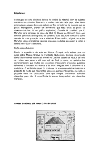 Bricolagem
Construção de uma escultura sonora no celeiro da fazenda com as sucatas
metálicas encontradas. Buscando o melhor som de cada peça, elas foram
amarradas às vigas e traves do celeiro por fios condutores, de maneira que as
peças interagissem, criando um movimento que fazia todas as peças se
mexerem (no livro há um gráfico explicativo). Quando foi convidado por Y.
Menuhin para participar da série da CBS "A Música do Homem" (livro que
também pertence à bibliografia), ele construiu outra escultura e utilizou-a como
cenário de uma gravação para a televisão. Esse cenário, original, encantou
Menuhin; vários moradores vizinhos, crianças e adultos, passaram a visitar o
celeiro para "ouvir" a escultura.
Carta aos portugueses
Relato da experiência do autor em Lisboa, Portugal, onde esteve para um
curso sobre Música Criativa na Fundação Qulbenkian. Começa observando
como são diferentes os sons do inverno no Canadá, coberto de neve, e os sons
de Lisboa, sem neve e até com sol. Ao final do curso, os participantes
compreenderam que muitos dos exercícios introduziam profundas questões
referentes à natureza da música e às suas relações com o ambiente e a
sociedade. O verdadeiro papel do professor na educação criativa é colocar a
proposta de modo que haja tantas soluções quantas inteligências na sala, A
proposta deve ser provocativa para que sempre procuremos soluções
diferentes para ela. A experiência tornou-se inesquecível, de diferentes
maneiras.
Síntese elaborada por Joacir Carvalho Leite
 