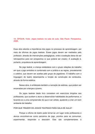 14. SPOLIN, Viola. Jogos teatrais na sala de aula. São Paulo: Perspectiva,
2008.
Essa obra aborda a importância dos jogos no processo de aprendizagem, por
meio de oficinas de jogos teatrais. Esses jogos devem ser mediados pelo
professor, através de intervenções pedagógicas, onde a avaliação deixa de ser
retrospectiva para ser prospectiva (o que poderá ser criado). A avaliação é,
portanto, propulsora de aprendizagem.
No jogo teatral, a criança estabelece com o grupo relações de trabalho
em que o jogo simbólico é combinado com a prática e as regras, prevalecendo
o coletivo, que devem ser aceitas pelo grupo de jogadores. O trabalho com a
linguagem do teatro desempenha a função de construção de conteúdos,
através da forma estética.
Nessa obra, é enfatizada também a narração de estórias, que podem ser
encenadas por crianças e jovens.
Os jogos teatrais deste livro consistem em exercícios dirigidos aos
professores, que auxiliam o aluno a desenvolver habilidades de performance, e
levando-os a uma compreensão do que é ser artista, ajudando a criar um bom
ambiente de trabalho.
POR QUE TRAZER OS JOGOS TEATRAIS PARA SALA DE AULA?
Porque a oficina de teatro pode tornar-se um lugar onde professores e
alunos encontrem-se como parceiros de jogo, prontos para se comunicar,
experimentar, responder e descobrir. Elas são complementares à
 