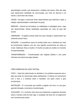aprendizagem escolar, pois desenvolve o intelecto dos alunos. Elas são úteis
para desenvolver habilidade de comunicação, por meio do discurso e da
escrita, e de formas não verbais.
JOGOS - Os jogos e exercícios foram desenvolvidos para estimular a ação, a
relação, espontaneidade e criatividade me grupo.
BRINCAR – Através da brincadeira, as habilidades e estratégias para o jogo
são desenvolvidas. Muitas habilidades aprendidas por meio do jogo são
sociais.
LIBERDADE – O jogador precisa estar livre para interagir e experimentar seu
ambiente social e físico.
INTUIÇÃO – A experiência nasce do contato direto com o ambiente por meio
de envolvimento orgânico com ele. Isso significa envolvimento em todos os
níveis: intelectual, físico e intuitivo. O intuitivo só pode ser sentido no momento
da espontaneidade.
TRANSFORMAÇÃO – Transformações são mágicas teatrais e uma parte
intrínseca da maioria dos jogos teatrais.
TRÊS ESSÊNCIAS DO JOGO TEATRAL
FOCO – Cada foco determinado na atividade é um problema essencial para o
jogo que pode ser solucionado pelos participantes. O esforço em permanecer
com o foco e a incerteza sobre o resultado, cria apoio mútuo e gera
envolvimento.
INSTRUÇÃO – É o enunciado que mantêm o jogador com foco, é o seu guia,
gerando interação, movimento e transformação.
AVALIAÇÃO - É o momento certo para que professores e jogadores discutam
sobre a maneira certa de fazer algo. A avaliação não deve ser um julgamento
nem momento para criticar
 
