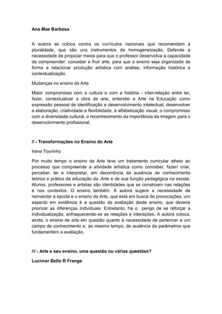 Ana Mae Barbosa
A autora se coloca contra os currículos nacionais que recomendam a
pluralidade, que são uns instrumentos de homogeneização. Defende a
necessidade de propiciar meios para que o professor desenvolva a capacidade
de compreender, conceber e fruir arte, para que o ensino seja organizado de
forma a relacionar produção artística com análise, informação histórica e
contextualização.
Mudanças no ensino da Arte
Maior compromisso com a cultura e com a história - inter-relação entre ler,
fazer, contextualizar a obra de arte, entender a Arte na Educação como
expressão pessoal de identificação e desenvolvimento intelectual, desenvolver
a elaboração, criatividade e flexibilidade, a alfabetização visual, o compromisso
com a diversidade cultural, o reconhecimento da importância da imagem para o
desenvolvimento profissional.
// - Transformações no Ensino do Arte
Irene Tourinho
Por muito tempo o ensino da Arte teve um tratamento curricular alheio ao
processo que compreende a atividade artística como conceber, fazer/ criar,
perceber, ler e interpretar, em decorrência da ausência de conhecimento
teórico e prático da educação da .Arte e de sua função pedagógica na escola.
Alunos, professores e artistas são identidades que se constroem nas relações
e nos contextos. O ensino também. A autora sugere a necessidade de
reinventar a escola e o ensino da Arte, que está em busca de provocações, um
aspecto em evidência é a questão da avaliação deste ensino, que deveria
priorizar as diferenças individuais. Entretanto, há o perigo de se reforçar a
individualização, enfraquecendo-se as relações e interações. A autora coloca,
ainda, o ensino da arte em questão quanto à necessidade de pertencer a um
campo de conhecimento e, ao mesmo tempo, de ausência de parâmetros que
fundamentem a avaliação.
/// - Arte e seu ensino, uma questão ou várias questões?
Lucimar Bello R Frange
 