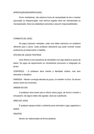 APROVAÇÃO/DESAPROVAÇÃO
Como mediadores, não estamos livres da necessidade de dar e receber
aprovação ou desaprovação, mas nenhum jogador deve ser ridicularizado ou
menosprezado. Deve-se estabelecer parcerias e assumir responsabilidades.
FORMATO DO JOGO
Os jogos possuem variações, cada uma delas soluciona um problema
diferente para o aluno. Cada professor descobrirá que pode inventar muitos
acréscimos ao desenvolver o trabalho.
OFICINA DE JOGOS TEATRAIS
Uma oficina é uma sequência de atividades com jogo teatral ou grupo de
teatro. Os jogos de aquecimento ou introdutórios promovem a integração do
grupo:
CONTROLE – O professor deve manter a liberdade criativa, mas sem
descartar a disciplina.
ENERGIA – Manter a energia elevada do grupo, os mantêm no foco. Os alunos
devem sentir-se envolvidos.
ORDEM DO DIA
O professor deve trazer para a oficina vários jogos, de forma a manter o
entusiasmo. Se alguns deles não agradar, deve ser substituído.
ÁREA DO JOGO
É qualquer espaço amplo o suficiente para acomodar o jogo, jogadores e
plateia.
GRUPOS
Devem ser selecionados de forma aleatória.
 