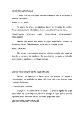 MEDO DE PARTICIPAÇÃO
O aluno que não quer jogar deve ser mantido à vista e encorajado à
eventual participação.
ACORDO DO GRUPO
No acordo do grupo, os jogadores devem ter liberdade de escolha.
Ninguém deve assumir a tomada de decisões, deve haver respeito mútuo.
PROJETANDO OFICINAS PARA ENCONTRAR NECESSIDADES
ESPECÍFICAS
Existem pelo menos três níveis de jogos: Participação, Solução de
Problemas e Ação. É necessário encontrar o equilíbrio entre as três.
AQUECIMENTOS
São sempre recomendados antes das oficinas, ou após, para elevar os
espíritos e revigorar os jogadores. Os aquecimentos removem a distração
externa que os jogadores podem trazer consigo.
JOGOS TRADICIONAIS COMO AQUECIMENTO
Reúnem os jogadores e fazem com que aceitem as regras e
compreendam os benefícios de jogar. Os jogos tradicionais liberam fortes
respostas fisiológicas.
JOGOS DE PLAYGROUND
Exemplo 1 - Revezamento Com Objeto – O primeiro jogador do grupo
deve correr até o gol estipulado, tocá-lo e entregar o objeto para o próximo
jogador que fará o mesmo, até que vencerá o grupo mais rápido.
JOGOS DE MOVIMENTO RÍTMICO
 