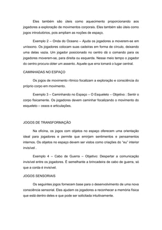 Eles também são úteis como aquecimento proporcionando aos
jogadores a exploração de movimentos corporais. Eles também são úteis como
jogos introdutórios, pois ampliam as noções de espaço.
Exemplo 2 – Onda do Oceano – Ajuda os jogadores a moverem-se em
uníssono. Os jogadores colocam suas cadeiras em forma de círculo, deixando
uma delas vazia. Um jogador posicionado no centro dá o comando para os
jogadores moverem-se, para direita ou esquerda. Nesse meio tempo o jogador
do centro procura obter um assento. Aquele que erra tomará o lugar central.
CAMINHADAS NO ESPAÇO
Os jogos de movimento rítmico focalizam a exploração e consciência do
próprio corpo em movimento.
Exemplo 3 – Caminhando no Espaço – O Esqueleto – Objetivo : Sentir o
corpo fisicamente. Os jogadores devem caminhar focalizando o movimento do
esqueleto – ossos e articulações.
JOGOS DE TRANSFORMAÇÃO
Na oficina, os jogos com objetos no espaço oferecem uma orientação
ideal para jogadores e permite que emirjam sentimentos e pensamentos
internos. Os objetos no espaço devem ser vistos como criações do “eu” interior
invisível .
Exemplo 4 – Cabo de Guerra – Objetivo: Despertar a comunicação
invisível entre os jogadores. É semelhante a brincadeira de cabo de guerra, só
que a corda é invisível.
JOGOS SENSORIAIS
Os seguintes jogos fornecem base para o desenvolvimento de uma nova
consciência sensorial. Eles ajudam os jogadores a reconhecer a memória física
que está dentro deles e que pode ser solicitada intuitivamente.
 