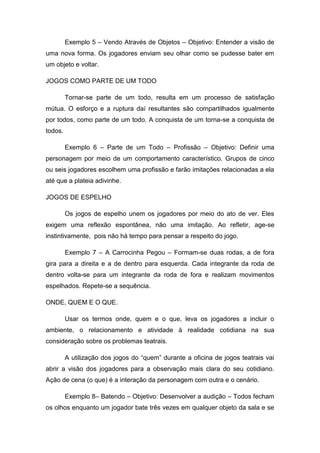 Exemplo 5 – Vendo Através de Objetos – Objetivo: Entender a visão de
uma nova forma. Os jogadores enviam seu olhar como se pudesse bater em
um objeto e voltar.
JOGOS COMO PARTE DE UM TODO
Tornar-se parte de um todo, resulta em um processo de satisfação
mútua. O esforço e a ruptura daí resultantes são compartilhados igualmente
por todos, como parte de um todo. A conquista de um torna-se a conquista de
todos.
Exemplo 6 – Parte de um Todo – Profissão – Objetivo: Definir uma
personagem por meio de um comportamento característico. Grupos de cinco
ou seis jogadores escolhem uma profissão e farão imitações relacionadas a ela
até que a plateia adivinhe.
JOGOS DE ESPELHO
Os jogos de espelho unem os jogadores por meio do ato de ver. Eles
exigem uma reflexão espontânea, não uma imitação. Ao refletir, age-se
instintivamente, pois não há tempo para pensar a respeito do jogo.
Exemplo 7 – A Carrocinha Pegou – Formam-se duas rodas, a de fora
gira para a direita e a de dentro para esquerda. Cada integrante da roda de
dentro volta-se para um integrante da roda de fora e realizam movimentos
espelhados. Repete-se a sequência.
ONDE, QUEM E O QUE.
Usar os termos onde, quem e o que, leva os jogadores a incluir o
ambiente, o relacionamento e atividade à realidade cotidiana na sua
consideração sobre os problemas teatrais.
A utilização dos jogos do “quem” durante a oficina de jogos teatrais vai
abrir a visão dos jogadores para a observação mais clara do seu cotidiano.
Ação de cena (o que) é a interação da personagem com outra e o cenário.
Exemplo 8– Batendo – Objetivo: Desenvolver a audição – Todos fecham
os olhos enquanto um jogador bate três vezes em qualquer objeto da sala e se
 