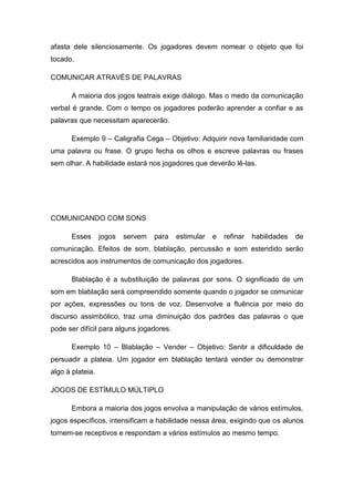 afasta dele silenciosamente. Os jogadores devem nomear o objeto que foi
tocado.
COMUNICAR ATRAVÉS DE PALAVRAS
A maioria dos jogos teatrais exige diálogo. Mas o medo da comunicação
verbal é grande. Com o tempo os jogadores poderão aprender a confiar e as
palavras que necessitam aparecerão.
Exemplo 9 – Caligrafia Cega – Objetivo: Adquirir nova familiaridade com
uma palavra ou frase. O grupo fecha os olhos e escreve palavras ou frases
sem olhar. A habilidade estará nos jogadores que deverão lê-las.
COMUNICANDO COM SONS
Esses jogos servem para estimular e refinar habilidades de
comunicação. Efeitos de som, blablação, percussão e som estendido serão
acrescidos aos instrumentos de comunicação dos jogadores.
Blablação é a substituição de palavras por sons. O significado de um
som em blablação será compreendido somente quando o jogador se comunicar
por ações, expressões ou tons de voz. Desenvolve a fluência por meio do
discurso assimbólico, traz uma diminuição dos padrões das palavras o que
pode ser difícil para alguns jogadores.
Exemplo 10 – Blablação – Vender – Objetivo: Sentir a dificuldade de
persuadir a plateia. Um jogador em blablação tentará vender ou demonstrar
algo à plateia.
JOGOS DE ESTÍMULO MÚLTIPLO
Embora a maioria dos jogos envolva a manipulação de vários estímulos,
jogos específicos, intensificam a habilidade nessa área, exigindo que os alunos
tornem-se receptivos e respondam a vários estímulos ao mesmo tempo.
 