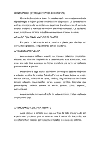 CONTAÇÃO DE ESTÓRIAS E TEATRO DE ESTÓRIAS
Contação de estórias e teatro de estórias são formas usadas na arte da
representação e exigem grande concentração e cooperação. Os contadores de
estórias começam a ler ou recitar e os jogadores dramatizam-nas. O teatro de
estórias incorpora a narração do contador em cenas dramáticas. Os jogadores
usam o movimento corporal e objetos no espaço para encenar a estória.
ATUANDO COM ENVOLVIMENTO DA PLATEIA
Faz parte do treinamento teatral, valorizar a plateia, pois ela deve ser
envolvida no processo, compartilhando com os jogadores.
APRESENTAÇÃO PÚBLICA
Apresentações públicas, quando as crianças estiverem preparadas,
elevarão seu nível de compreensão e desenvolverão suas habilidades, mas
essa fase não deve acontecer de forma prematura, ela deve ser realizada
paulatinamente. É preciso:
Desenvolver a peça escrita, estabelecer critérios para escolha das peças
e estipular horários de ensaios: Primeiro Período de Ensaio (leitura de mesa,
ensaios corridos, marcação de cenas, cenário), Segundo Período de Ensaio
(ensaio relaxado, improvisações gerais, ensaios corridos, biografias das
personagens), Terceiro Período de Ensaio (ensaio corrido especial),
Apresentação.
A apresentação promove a fruição de todo o processo criativo, realizado
ao preparar a peça.
APRIMORANDO A CRIANÇA ATUANTE
Ação Interior: o conceito que está por trás da ação interior pode ser
exposto sem problemas para as crianças, mas é melhor não introduzi-lo até
que elas tenham passado por várias improvisações e contação de estórias.
 