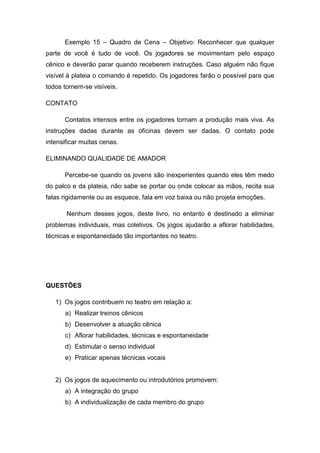 Exemplo 15 – Quadro de Cena – Objetivo: Reconhecer que qualquer
parte de você é tudo de você. Os jogadores se movimentam pelo espaço
cênico e deverão parar quando receberem instruções. Caso alguém não fique
visível à plateia o comando é repetido. Os jogadores farão o possível para que
todos tornem-se visíveis.
CONTATO
Contatos intensos entre os jogadores tornam a produção mais viva. As
instruções dadas durante as oficinas devem ser dadas. O contato pode
intensificar muitas cenas.
ELIMINANDO QUALIDADE DE AMADOR
Percebe-se quando os jovens são inexperientes quando eles têm medo
do palco e da plateia, não sabe se portar ou onde colocar as mãos, recita sua
falas rigidamente ou as esquece, fala em voz baixa ou não projeta emoções.
Nenhum desses jogos, deste livro, no entanto é destinado a eliminar
problemas individuais, mas coletivos. Os jogos ajudarão a aflorar habilidades,
técnicas e espontaneidade tão importantes no teatro.
QUESTÕES
1) Os jogos contribuem no teatro em relação a:
a) Realizar treinos cênicos
b) Desenvolver a atuação cênica
c) Aflorar habilidades, técnicas e espontaneidade
d) Estimular o senso individual
e) Praticar apenas técnicas vocais
2) Os jogos de aquecimento ou introdutórios promovem:
a) A integração do grupo
b) A individualização de cada membro do grupo
 