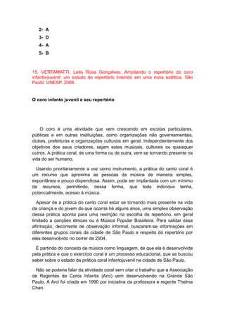 2- A
3- D
4- A
5- B
15. VERTAMATTI, Leila Rosa Gonçalves. Ampliando o repertório do coro
infanto-juvenil: um estudo de repertório inserido em uma nova estética. São
Paulo: UNESP, 2008.
O coro infanto juvenil e seu repertório
O coro é uma atividade que vem crescendo em escolas particulares,
públicas e em outras instituições, como organizações não governamentais,
clubes, prefeituras e organizações culturais em geral. Independentemente dos
objetivos dos seus criadores, sejam estes musicais, culturais ou quaisquer
outros. A prática coral, de uma forma ou de outra, vem se tornando presente na
vida do ser humano.
Usando prioritariamente a voz como instrumento, a prática do canto coral é
um recurso que aproxima as pessoas da música de maneira simples,
espontânea e pouco dispendiosa. Assim, pode ser implantada com um mínimo
de recursos, permitindo, dessa forma, que todo indivíduo tenha,
potencialmente, acesso à música.
Apesar de a prática do canto coral estar se tornando mais presente na vida
da criança e do jovem do que ocorria há alguns anos, uma simples observação
dessa prática aponta para uma restrição na escolha de repertório, em geral
limitado a canções étnicas ou à Música Popular Brasileira. Para validar essa
afirmação, decorrente de observação informal, buscaram-se informações em
diferentes grupos corais da cidade de São Paulo a respeito do repertório por
eles desenvolvido no correr de 2004.
É partindo do conceito de música como linguagem, de que ela é desenvolvida
pela prática e que o exercício coral é um processo educacional, que se buscou
saber sobre o estado da prática coral infantojuvenil na cidade de São Paulo.
Não se poderia falar da atividade coral sem citar o trabalho que a Associação
de Regentes de Coros Infantis (Arci) vem desenvolvendo na Grande São
Paulo. A Arci foi criada em 1990 por iniciativa da professora e regente Thelma
Chan.
 