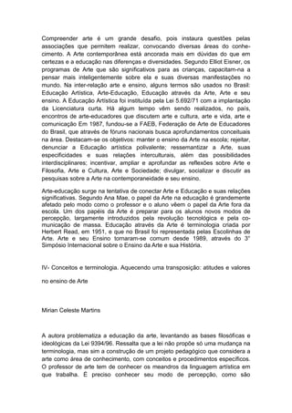 Compreender arte é um grande desafio, pois instaura questões pelas
associações que permitem realizar, convocando diversas áreas do conhe-
cimento. A Arte contemporânea está ancorada mais em dúvidas do que em
certezas e a educação nas diferenças e diversidades. Segundo Elliot Eisner, os
programas de Arte que são significativos para as crianças, capacitam-na a
pensar mais inteligentemente sobre ela e suas diversas manifestações no
mundo. Na inter-relação arte e ensino, alguns termos são usados no Brasil:
Educação Artística, Arte-Educação, Educação através da Arte, Arte e seu
ensino. A Educação Artística foi instituída pela Lei 5.692/71 com a implantação
da Licenciatura curta. Há algum tempo vêm sendo realizados, no país,
encontros de arte-educadores que discutem arte e cultura, arte e vida, arte e
comunicação Em 1987, fundou-se a FAEB, Federação de Arte de Educadores
do Brasil, que através de fóruns nacionais busca aprofundamentos conceituais
na área. Destacam-se os objetivos: manter o ensino da Arte na escola; rejeitar,
denunciar a Educação artística polivalente; ressemantizar a Arte, suas
especificidades e suas relações interculturais, além das possibilidades
interdisciplinares; incentivar, ampliar e aprofundar as reflexões sobre Arte e
Filosofia, Arte e Cultura, Arte e Sociedade; divulgar, socializar e discutir as
pesquisas sobre a Arte na contemporaneidade e seu ensino.
Arte-educação surge na tentativa de conectar Arte e Educação e suas relações
significativas. Segundo Ana Mae, o papel da Arte na educação é grandemente
afetado pelo modo como o professor e o aluno vêem o papel da Arte fora da
escola. Um dos papéis da Arte é preparar para os alunos novos modos de
percepção, largamente introduzidos pela revolução tecnológica e pela co-
municação de massa. Educação através da Arte é terminologia criada por
Herbert Read, em 1951, e que no Brasil foi representada pelas Escolinhas de
Arte. Arte e seu Ensino tornaram-se comum desde 1989, através do 3°
Simpósio Internacional sobre o Ensino da Arte e sua História.
IV- Conceitos e terminologia. Aquecendo uma transposição: atitudes e valores
no ensino de Arte
Mirian Celeste Martins
A autora problematiza a educação da arte, levantando as bases filosóficas e
ideológicas da Lei 9394/96. Ressalta que a lei não propõe só uma mudança na
terminologia, mas sim a construção de um projeto pedagógico que considera a
arte como área de conhecimento, com conceitos e procedimentos específicos.
O professor de arte tem de conhecer os meandros da linguagem artística em
que trabalha. É preciso conhecer seu modo de percepção, como são
 