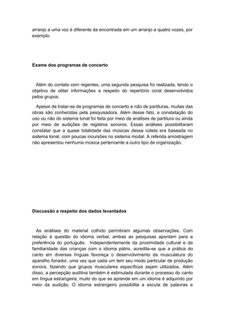 arranjo a uma voz é diferente da encontrada em um arranjo a quatro vozes, por
exemplo.
Exame dos programas de concerto
Além do contato com regentes, uma segunda pesquisa foi realizada, tendo o
objetivo de obter informações a respeito do repertório coral desenvolvidos
pelos grupos.
Apesar de tratar-se de programas de concerto e não de partituras, muitas das
obras são conhecidas pela pesquisadora. Além desse fato, a constatação do
uso ou não do sistema tonal foi feita por meio de análises de partitura ou ainda
por meio de audições de registros sonoros. Essas análises possibilitaram
constatar que a quase totalidade das músicas dessa coleta era baseada no
sistema tonal, com poucas incursões no sistema modal. A referida amostragem
não apresentou nenhuma música pertencente a outro tipo de organização.
Discussão a respeito dos dados levantados
As análises do material colhido permitiram algumas observações. Com
relação à questão do idioma verbal, ambas as pesquisas apontam para a
preferência do português. Independentemente da proximidade cultural e da
familiaridade das crianças com o idioma pátrio, acredita-se que a prática do
canto em diversas línguas favoreça o desenvolvimento da musculatura do
aparelho fonador, uma vez que cada um tem seu modo particular de produção
sonora, fazendo que grupos musculares específicos sejam utilizados. Além
disso, a percepção auditiva também é estimulada durante o processo do canto
em língua estrangeira; muito do que se aprende em um idioma é adquirido por
meio da audição. O idioma estrangeiro possibilita a escuta de palavras e
 