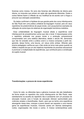 fonemas como música. Os sons dos fonemas são diferentes de idioma para
idioma, os músculos que entram em ação são igualmente diferentes. Esses e
outros fatores fazem a inflexão da voz modificar-se de acordo com a língua e
procurar sua coloração característica.
Os dados confirmam a hipótese de que grande parte dos coros infantojuvenis
de São Paulo tem uma prática unilateral da linguagem musical, pois em seus
repertórios há predominância de peças tonais, com pouquíssimos exemplos de
utilização de outros tipos de sistemas de organização harmônico-melódica.
Essa unilateralidade da linguagem musical afasta a experiência coral
infantojuvenil de procedimentos outros que não o tonal. O descompasso entre
o repertório praticado nos grupos corais e a produção composicional
comprometida com uma estética alternativa, desde o século XX, demonstra
que não há conexão entre a prática coral e a música composta a partir daí,
gerando, dessa forma, uma lacuna, um vácuo entre ambas. Olhando pelo
prisma pedagógico verifica-se que o fato ainda se torna mais grave quando se
reflete a respeito de que um dos objetivos importantes do processo educacional
é promover a multiplicidade de experiências, que contribuirá para a constituição
do sujeito musical.
Transformações: a procura de novas experiências
Como foi visto, os diferentes tipos e gêneros musicais não são trabalhados
de forma ampla no repertório dos coros infantojuvenis de São Paulo; esse
estreitamento na escolha do repertório não é condizente com um processo de
educação musical, pois é função da educação oferecer oportunidade para
vivências amplas e diversificadas. Assim, para que se tenha uma experiência
abrangente nessa área, crianças e jovens devem ser expostos a uma imensa
gama de experiências musicais, incluindo cantos em idiomas estrangeiros,
ruídos, organizações não tonais e outros. A música contemporânea pode
 