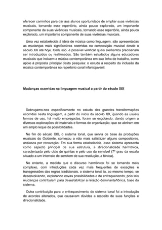 oferecer caminhos para dar aos alunos oportunidade de ampliar suas vivências
musicais, tornando esse repertório, ainda pouco explorado, um importante
componente de suas vivências musicais, tornando esse repertório, ainda pouco
explorado, um importante componente de suas vivências musicais.
Uma vez estabelecida à ideia de música como linguagem, são apresentadas
as mudanças mais significativas ocorridas na composição musical desde o
século XX até hoje. Com isso, é possível verificar quais elementos precisariam
ser introduzidos ou reafirmados. São também estudados alguns educadores
musicais que incluem a música contemporânea em sua linha de trabalho, como
apoio à proposta principal desta pesquisa: o estudo a respeito da inclusão da
música contemporânea no repertório coral infantojuvenil.
Mudanças ocorridas na linguagem musical a partir do século XIX
Debruçamo-nos especificamente no estudo das grandes transformações
ocorridas nesta linguagem, a partir do início do século XX, quando as usuais
formas de uso, há muito empregadas, foram se esgotando, dando origem a
diversas explorações de materiais e formas de organização, que se abriram em
um amplo leque de possibilidades.
No fim do século XIX, o sistema tonal, que servia de base às produções
musicais do Ocidente, começou a não mais satisfazer alguns compositores,
ansiosos por renovação. Em sua forma estabelecida, esse sistema apresenta
como aspecto principal de sua estrutura, a direcionalidade harmônica,
caracterizada pelo ciclo de quintas e pelo uso da sensível (7º grau da escala
situado a um intervalo de semitom de sua resolução, a tônica).
No entanto, a medida que o discurso harmônico foi se tornando mais
complexo, com introduções cada vez mais frequentes de exceções e
transgressões das regras tradicionais, o sistema tonal ia, ao mesmo tempo, se
desenvolvendo, explorando novas possibilidades e de enfraquecendo, pois tais
mudanças contribuíam para desestabilizar a relação dominante/tônica, base do
sistema.
Outra contribuição para o enfraquecimento do sistema tonal foi a introdução
de acordes alterados, que causavam dúvidas a respeito de suas funções e
direcionalidade.
 