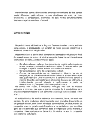 Procedimentos como a bitonalidade, emprego concomitante de dois centros
tonais diferentes, politonalidade, o uso simultâneo de mais de duas
tonalidades, a bimodalidade, ocorrência de dois modos simultaneamente,
foram empregados na música pós-tonal.
Outras mudanças
No período entre a Primeira e a Segunda Guerras Mundiais crescia, entre os
compositores, a preocupação em ampliar os meios sonoros disponíveis e
revelar as zonas ainda inexploradas.
Indeterminação é o ato de criar elementos na composição musical por meio
de procedimentos de acaso. A música composta dessa forma foi usualmente
chamada de aleatória. A indeterminação pode:
Ser elaborada com cada um dos elementos da música, selecionados ao
acaso, para compor da estrutura da composição. Podem ser eleitos, por
exemplo, o aspecto rítmico, a altura ou a ordem dos eventos;
Ser parcial (apenas parte da composição), ou total;
Ocorrer na composição ou no desempenho. Quando se dá na
composição, os procedimentos de acaso utilizados em sua elaboração.
Isso quer dizer que, uma vez concluída, a performance será sempre a
mesma. Quando o compositor pede elementos de acaso ao intérprete, a
indeterminação ocorrerá durante a performance, a partir de
determinadas opções que o próprio compositor fornece.
De acordo com Fubini, a verdadeira revolução veio com as músicas
eletrônica e concreta, nas quais a grande conquista foi à possibilidade de o
próprio compositor modelar o som conforme seu desejo ou necessidade (1987,
p.341).
O material básico da música eletrônica era a senoide, isto é, um som sem
parciais. Os sons produzidos eletronicamente eram gravados diretamente em
um gerador de som, sem serem mediados por microfone. Os instrumentos do
compositor eram os geradores de frequência e os osciladores, que permitiam
gerar os sons senoidais que serviam de base à composição. Dessa maneira, o
compositor criava o próprio som. Nesse tipo de música, os atos do compositor
e do intérprete se fundem.
 