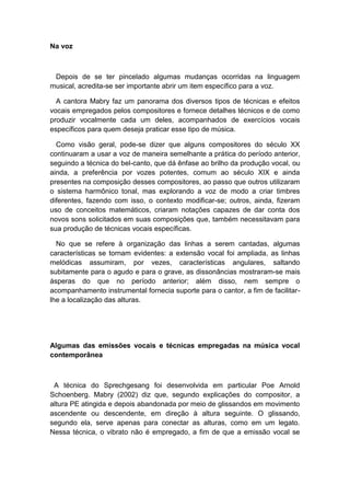 Na voz
Depois de se ter pincelado algumas mudanças ocorridas na linguagem
musical, acredita-se ser importante abrir um item específico para a voz.
A cantora Mabry faz um panorama dos diversos tipos de técnicas e efeitos
vocais empregados pelos compositores e fornece detalhes técnicos e de como
produzir vocalmente cada um deles, acompanhados de exercícios vocais
específicos para quem deseja praticar esse tipo de música.
Como visão geral, pode-se dizer que alguns compositores do século XX
continuaram a usar a voz de maneira semelhante a prática do período anterior,
seguindo a técnica do bel-canto, que dá ênfase ao brilho da produção vocal, ou
ainda, a preferência por vozes potentes, comum ao século XIX e ainda
presentes na composição desses compositores, ao passo que outros utilizaram
o sistema harmônico tonal, mas explorando a voz de modo a criar timbres
diferentes, fazendo com isso, o contexto modificar-se; outros, ainda, fizeram
uso de conceitos matemáticos, criaram notações capazes de dar conta dos
novos sons solicitados em suas composições que, também necessitavam para
sua produção de técnicas vocais específicas.
No que se refere à organização das linhas a serem cantadas, algumas
características se tornam evidentes: a extensão vocal foi ampliada, as linhas
melódicas assumiram, por vezes, características angulares, saltando
subitamente para o agudo e para o grave, as dissonâncias mostraram-se mais
ásperas do que no período anterior; além disso, nem sempre o
acompanhamento instrumental fornecia suporte para o cantor, a fim de facilitar-
lhe a localização das alturas.
Algumas das emissões vocais e técnicas empregadas na música vocal
contemporânea
A técnica do Sprechgesang foi desenvolvida em particular Poe Arnold
Schoenberg. Mabry (2002) diz que, segundo explicações do compositor, a
altura PE atingida e depois abandonada por meio de glissandos em movimento
ascendente ou descendente, em direção à altura seguinte. O glissando,
segundo ela, serve apenas para conectar as alturas, como em um legato.
Nessa técnica, o vibrato não é empregado, a fim de que a emissão vocal se
 