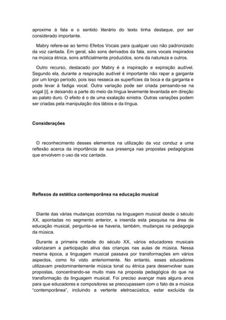 aproxime à fala e o sentido literário do texto tinha destaque, por ser
considerado importante.
Mabry refere-se ao termo Efeitos Vocais para qualquer uso não padronizado
da voz cantada. Em geral, são sons derivados da fala, sons vocais inspirados
na música étnica, sons artificialmente produzidos, sons da natureza e outros.
Outro recurso, destacado por Mabry é a inspiração e expiração audível.
Segundo ela, durante a respiração audível é importante não rapar a garganta
por um longo período, pois isso resseca as superfícies da boca e da garganta e
pode levar à fadiga vocal. Outra variação pode ser criada pensando-se na
vogal [i], e deixando a parte do meio da língua levemente levantada em direção
ao palato duro. O efeito é o de uma exalação sinistra. Outras variações podem
ser criadas pela manipulação dos lábios e da língua.
Considerações
O reconhecimento desses elementos na utilização da voz conduz a uma
reflexão acerca da importância de sua presença nas propostas pedagógicas
que envolvem o uso da voz cantada.
Reflexos da estética contemporânea na educação musical
Diante das várias mudanças ocorridas na linguagem musical desde o século
XX, apontadas no segmento anterior, e inserida esta pesquisa na área de
educação musical, pergunta-se se haveria, também, mudanças na pedagogia
da música.
Durante a primeira metade do século XX, vários educadores musicais
valorizaram a participação ativa das crianças nas aulas de música. Nessa
mesma época, a linguagem musical passava por transformações em vários
aspectos, como foi visto anteriormente. No entanto, esses educadores
utilizavam predominantemente música tonal ou étnica para desenvolver suas
propostas, concentrando-se muito mais na proposta pedagógica do que na
transformação da linguagem musical. Foi preciso avançar mais alguns anos
para que educadores e compositores se preocupassem com o fato de a música
“contemporânea”, incluindo a vertente eletroacústica, estar excluída da
 