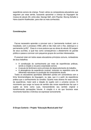 experiência sonora da criança. Foram vários os compositores-educadores que
seguiram por essa senda, buscando aproximar a criança da linguagem da
música do século XX, entre eles: George Self, John Paynter, Murray Schafer e
Hans-Joachin Koellreutter, para citar os mais conhecidos.
Considerações
Faz-se necessário aprender a conviver com o “permanente mutável, com o
inacabado, com o processo (1992, p65) e não mais com o fixo, estanque e o
permanente (p.65)” . Essa é a nova postura que as obras do século XX exigem
de seus ouvintes, a qual traz como consequência o afastamento do grande
público e passa a conviver com pequenos grupos de ouvintes interessados.
É possível notar em todos esses educadores princípios comuns, norteadores
de seus trabalhos:
A constituição do conhecimento por meio de experiências práticas,
sendo a criação a via para a expressão sonora;
A escuta do fenômeno como princípio de desenvolvimento do trabalho;
A abrangência da experiência musical, incluindo no repertório sons de
diferentes naturezas e a produção de compositores atuais.
Todos os educadores apontados defendem pontos em consonância com a
linha fenomenológica da linguagem, ou seja, que é a partir da experiência
prática que o conhecimento se constitui. Quanto mais diverso for esse campo
de experiência, maior será a relação do sujeito com o universo sonoro. O
movimento que surge na busca de sentido das novas experiências faz que o
sujeito as tome como suas, transcendendo seu sentido original e
transformando percepções futuras. A criação é a via que favorece esse
movimento fazendo o indivíduo se expressar sonoramente.
O Grupo Cantoria – Projeto “Educação Musical pela Voz”
 